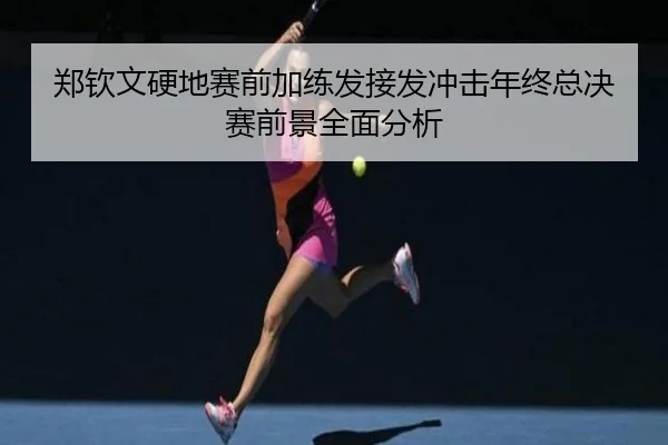 郑钦文硬地赛前加练发接发冲击年终总决赛前景全面分析